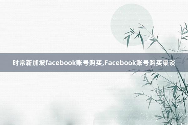 时常新加坡facebook账号购买，Facebook账号购买渠谈